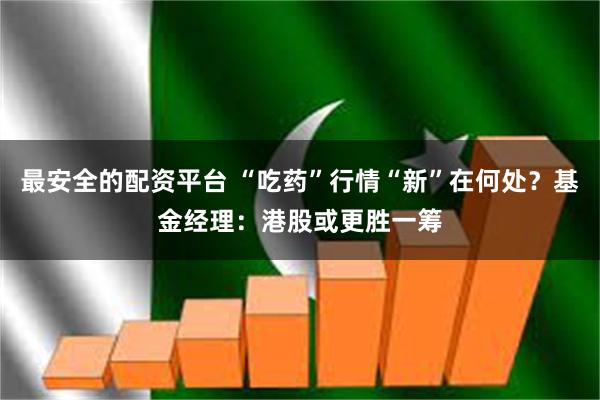 最安全的配资平台 “吃药”行情“新”在何处？基金经理：港股或更胜一筹