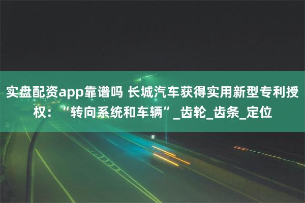 实盘配资app靠谱吗 长城汽车获得实用新型专利授权：“转向系统和车辆”_齿轮_齿条_定位