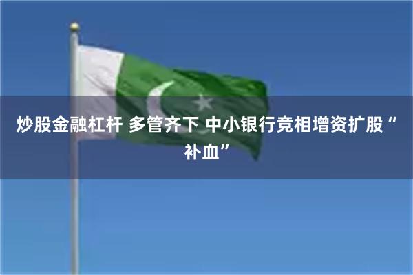 炒股金融杠杆 多管齐下 中小银行竞相增资扩股“补血”