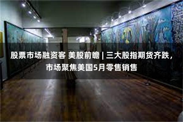 股票市场融资客 美股前瞻 | 三大股指期货齐跌，市场聚焦美国5月零售销售
