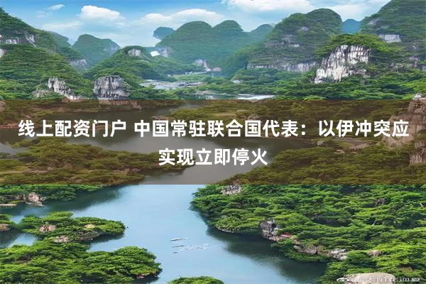 线上配资门户 中国常驻联合国代表：以伊冲突应实现立即停火