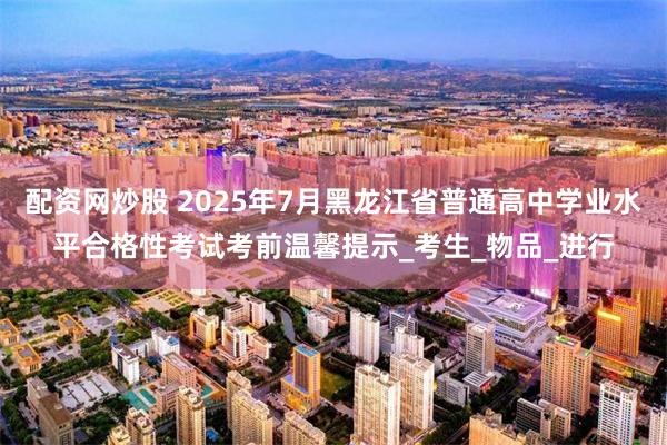配资网炒股 2025年7月黑龙江省普通高中学业水平合格性考试考前温馨提示_考生_物品_进行