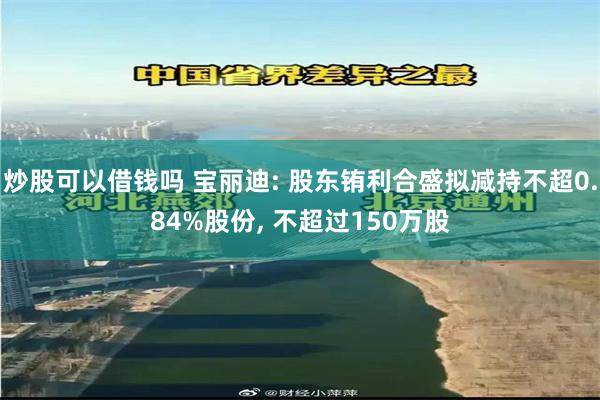 炒股可以借钱吗 宝丽迪: 股东铕利合盛拟减持不超0.84%股份, 不超过150万股