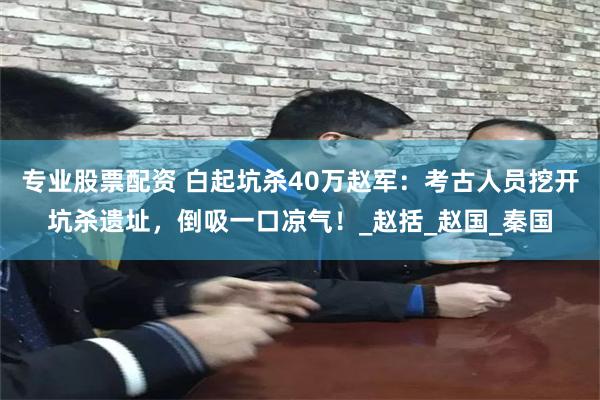 专业股票配资 白起坑杀40万赵军：考古人员挖开坑杀遗址，倒吸一口凉气！_赵括_赵国_秦国