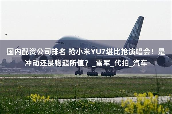 国内配资公司排名 抢小米YU7堪比抢演唱会！是冲动还是物超所值？_雷军_代拍_汽车