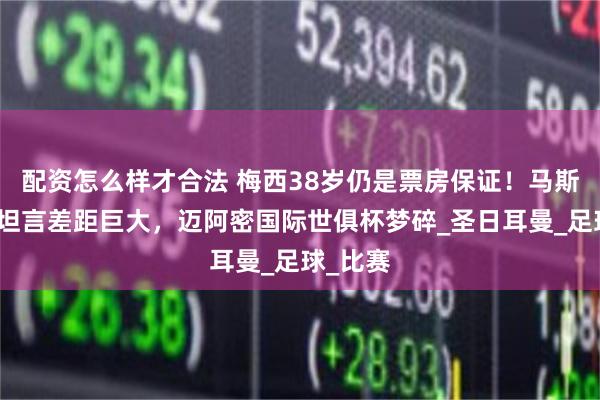 配资怎么样才合法 梅西38岁仍是票房保证！马斯切拉诺坦言差距巨大，迈阿密国际世俱杯梦碎_圣日耳曼_足