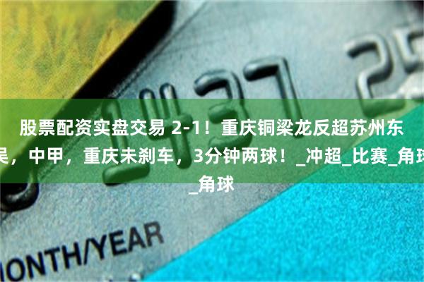 股票配资实盘交易 2-1！重庆铜梁龙反超苏州东吴，中甲，重庆未刹车，3分钟两球！_冲超_比赛_角球