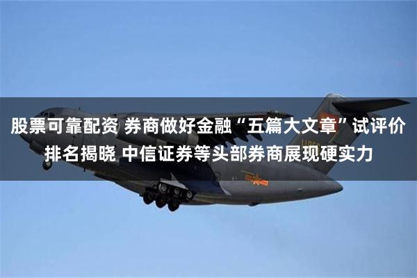 股票可靠配资 券商做好金融“五篇大文章”试评价排名揭晓 中信证券等头部券商展现硬实力